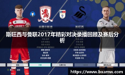 斯旺西与曼联2017年精彩对决录播回顾及赛后分析